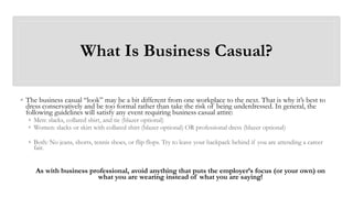 What Is Business Casual?
◦ The business casual “look” may be a bit different from one workplace to the next. That is why it’s best to
dress conservatively and be too formal rather than take the risk of being underdressed. In general, the
following guidelines will satisfy any event requiring business casual attire:
◦ Men: slacks, collared shirt, and tie (blazer optional)
◦ Women: slacks or skirt with collared shirt (blazer optional) OR professional dress (blazer optional)
◦ Both: No jeans, shorts, tennis shoes, or flip flops. Try to leave your backpack behind if you are attending a career
fair.
As with business professional, avoid anything that puts the employer’s focus (or your own) on
what you are wearing instead of what you are saying!
 