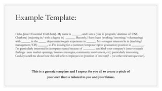 Example Template:
Hello, [insert Essential Truth here]. My name is ______, and I am a (year in program/ alumnus of UNC
Charlotte) (majoring in/ with a degree in) ______. Recently, I have been (working/ interning/ volunteering)
with ______ in the _____ department to gain experience in ______. My strongest interests lie in (teaching/
management/CIS) ______, so I'm looking for a (summer/temporary/post graduation) position in ________.
I'm particularly interested in (company name) because of ________ and find your company’s (enter research
findings - new market openings, business strategies, community involvement, etc.) particularly interesting.
Could you tell me about how this will affect employees in (position of interest)? – (or other relevant question).
This is a generic template and I expect for you all to create a pitch of
your own that is tailored to you and your future.
 
