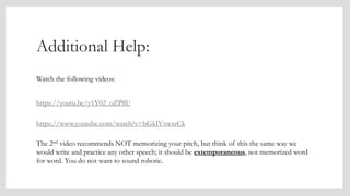 Additional Help:
Watch the following videos:
https://youtu.be/y1Y02_oZP8U
https://www.youtube.com/watch?v=hGkIVxwxrCk
The 2nd video recommends NOT memorizing your pitch, but think of this the same way we
would write and practice any other speech; it should be extemporaneous, not memorized word
for word. You do not want to sound robotic.
 
