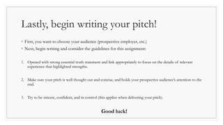 Lastly, begin writing your pitch!
◦ First, you want to choose your audience (prospective employer, etc.)
◦ Next, begin writing and consider the guidelines for this assignment:
1. Opened with strong essential truth statement and link appropriately to focus on the details of relevant
experience that highlighted strengths.
2. Make sure your pitch is well thought out and concise, and holds your prospective audience’s attention to the
end.
3. Try to be sincere, confident, and in control (this applies when delivering your pitch).
Good luck!
 