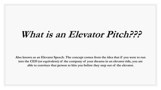 What is an Elevator Pitch???
Also known as an Elevator Speech. The concept comes from the idea that if you were to run
into the CEO (or equivalent) of the company of your dreams in an elevator ride, you are
able to convince that person to hire you before they step out of the elevator.
 