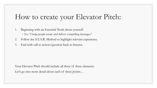 How to create your Elevator Pitch:
1. Beginning with an Essential Truth about yourself.
◦ Ex: “I help people create and deliver compelling messages.”
2. Follow the S.T.A.R. Method to highlight relevant experience.
3. End with call to action/question back to listener.
Your Elevator Pitch should include all three of these elements.
Let’s go into more detail about each of these points…
 