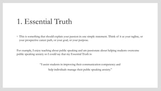 1. Essential Truth
◦ This is something that should explain your passion in one simple statement. Think of it as your tagline, or
your prospective career path, or your goal, or your purpose.
For example, I enjoy teaching about public speaking and am passionate about helping students overcome
public speaking anxiety so I could say that my Essential Truth is:
“I assist students in improving their communication competency and
help individuals manage their public speaking anxiety.”
 
