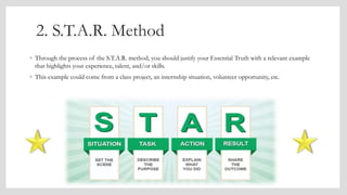 2. S.T.A.R. Method
◦ Through the process of the S.T.A.R. method, you should justify your Essential Truth with a relevant example
that highlights your experience, talent, and/or skills.
◦ This example could come from a class project, an internship situation, volunteer opportunity, etc.
 