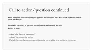 Call to action/question continued
Tailor your pitch to each company you approach, meaning your pitch will change depending on who
you’re speaking to.
Finish with a sentence or question to transfer conversation to the recruiter.
Things to avoid:
◦ Asking “what does your company do?”
◦ Asking if the company has any jobs
◦ If asked what type of position you are seeking, saying you are willing to do anything at the company
 