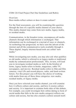 COM 126 Final Project Part One Guidelines and Rubric
Overview
Does media reflect culture or does it create culture?
For the final assessment, you will be examining this question
through the lens of a specific media channel of your choice.
This media channel may come from new media, legacy media,
or residual media.
Communication, in the broadest terms, encompasses all media
channels through which information is exchanged. That
information can be exchanged in a myriad of ways or channels.
As technology has progressed, we have seen the advent of the
internet and all the communicative tools available through it.
These digital, largely internet-based tools are called “new
media.”
While investigating new media, you may also ask what qualifies
as old media, which is referred to as legacy media or traditional
media by communication professionals. This, in turn, will lead
you to investigate residual media as well. In the briefest of
terms, legacy media refers to books, magazines, cable TV,
newspapers, and movies. Residual media refers to film and film
cameras, vinyl LPs and record players, radio, and hand-written
letters. For this project you will have the choice of working
with media from any of these three categories: new media,
residual media, or legacy media.
Once you have selected your media channel, you will examine
how it reflects culture and society, and how it creates culture
and society. It is important to examine both sides of this debate.
For example, you could investigate how online dating (a form of
social media that falls in the new media category) reflects our
culture and society, but has also created a culture around itself.
 