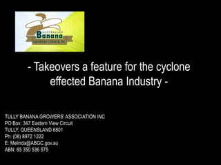 - Takeovers a feature for the cyclone effected Banana Industry - TULLY BANANA GROWERS' ASSOCIATION INC PO Box: 347 Eastern View Circuit TULLY, QUEENSLAND 6801 Ph: (08) 8972 1222 E: Melinda@ABGC.gov.au ABN: 65 350 536 575 