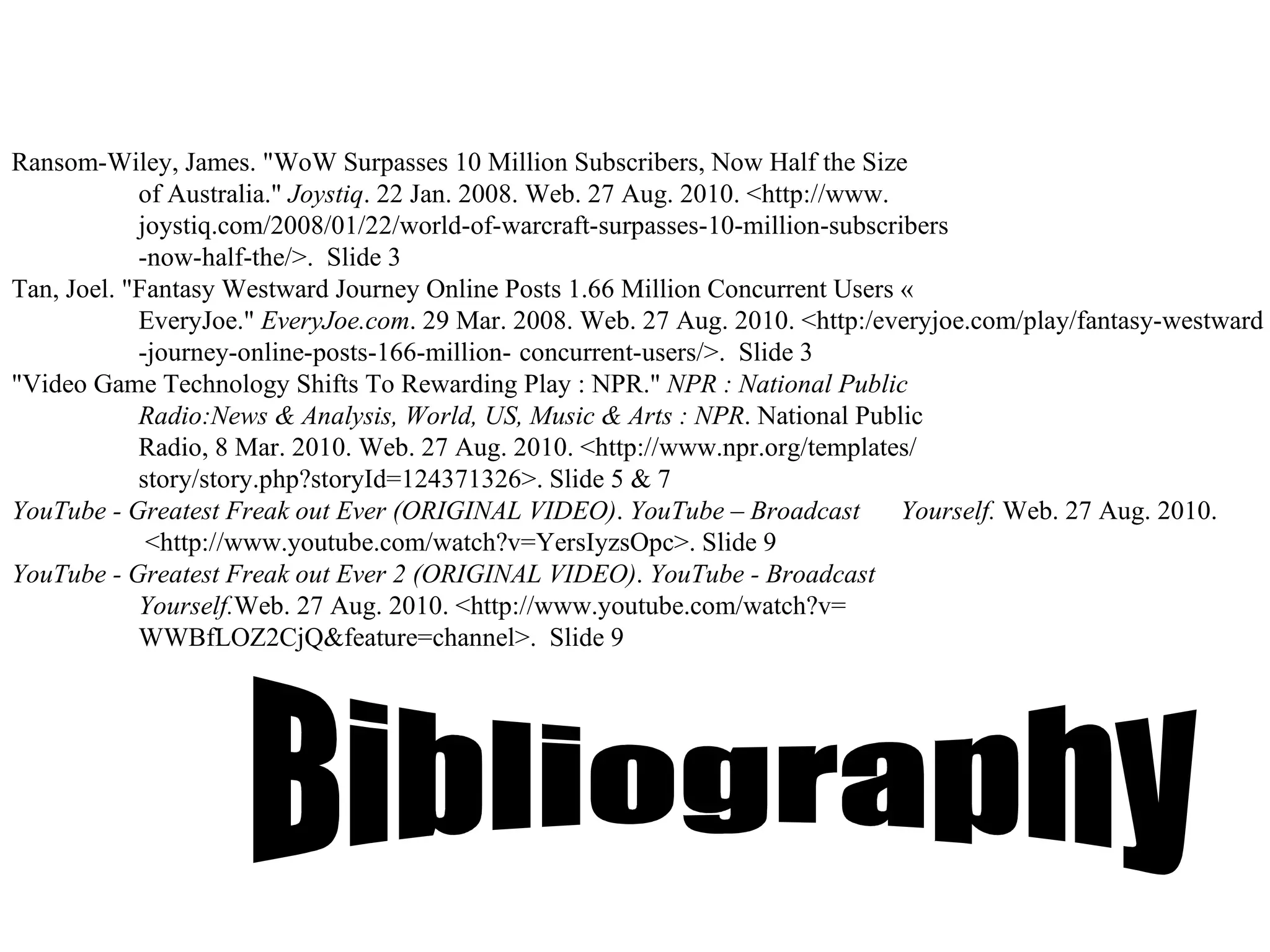 Ransom-Wiley, James. "WoW Surpasses 10 Million Subscribers, Now Half the Size  of Australia."  Joystiq . 22 Jan. 2008. Web. 27 Aug. 2010. <http://www. joystiq.com/2008/01/22/world-of-warcraft-surpasses-10-million-subscribers -now-half-the/>.   Slide 3 Tan, Joel. "Fantasy Westward Journey Online Posts 1.66 Million Concurrent Users «  EveryJoe."  EveryJoe.com . 29 Mar. 2008. Web. 27 Aug. 2010. <http:/everyjoe.com/play/fantasy-westward -journey-online-posts-166-million- concurrent-users/>.   Slide 3 "Video Game Technology Shifts To Rewarding Play : NPR."  NPR : National Public  Radio:News & Analysis, World, US, Music & Arts : NPR . National Public  Radio, 8 Mar. 2010. Web. 27 Aug. 2010. <http://www.npr.org/templates/ story/story.php?storyId=124371326>.   Slide 5 & 7 YouTube - Greatest Freak out Ever (ORIGINAL VIDEO) .  YouTube – Broadcast  Yourself.  Web. 27 Aug. 2010.   <http://www.youtube.com/watch?v=YersIyzsOpc>.  Slide 9 YouTube - Greatest Freak out Ever 2 (ORIGINAL VIDEO) .  YouTube - Broadcast  Yourself. Web. 27 Aug. 2010. <http://www.youtube.com/watch?v= WWBfLOZ2CjQ&feature=channel>.   Slide 9 Bibliography 