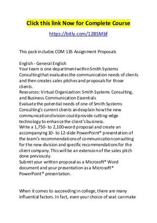 Click this link Now for Complete Course 
https://bitly.com/12BSMbf 
This pack includes COM 135 Assignment Proposals 
English - General English 
Your team is one department within Smith Systems 
Consulting that evaluates the communication needs of clients 
and then creates sales pitches and proposals for those 
clients. 
Resources: Virtual Organization: Smith Systems Consulting, 
and Business Communication Essentials 
Evaluate the potential needs of one of Smith Systems 
Consulting’s current clients and explain how the new 
communication division could provide cutting-edge 
technology to enhance the client’s business. 
Write a 1,750- to 2,100-word proposal and create an 
accompanying 10- to 12-slide PowerPoint® presentation of 
the team’s recommendations of communication consulting 
for the new division and specific recommendations for the 
client company. This will be an extension of the sales pitch 
done previously. 
Submit your written proposal as a Microsoft® Word 
document and your presentation as a Microsoft® 
PowerPoint® presentation. 
When it comes to succeeding in college, there are many 
influential factors. In fact, even your choice of seat can make 
 