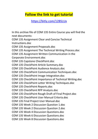Follow the link to get tutorial 
https://bitly.com/12BSLUx 
In this archive file of COM 135 Entire Course you will find the 
next documents: 
COM 135 Assignment Clear and Concise Technical 
Instructions.doc 
COM 135 Assignment Proposals.doc 
COM 135 Assignment The Technical Writing Process.doc 
COM 135 Assignment Written Communication in the 
Corporate Environment.doc 
COM 135 Capstone CheckPoint.doc 
COM 135 CheckPoint Article Summary.doc 
COM 135 CheckPoint Audience Analysis.doc 
COM 135 CheckPoint Communication Techniques.doc 
COM 135 CheckPoint Image Integration.doc 
COM 135 CheckPoint Importance of Technical Writing.doc 
COM 135 CheckPoint Letter Writing Techniques.doc 
COM 135 CheckPoint Reports.doc 
COM 135 CheckPoint RFP Analysis.doc 
COM 135 CheckPoint Rough Draft of Final Project.doc 
COM 135 CheckPoint User Manual Criteria.doc 
COM 135 Final Project User Manual.doc 
COM 135 Week 2 Discussion Question 1.doc 
COM 135 Week 2 Discussion Question 2.doc 
COM 135 Week 4 Discussion Questions.doc 
COM 135 Week 6 Discussion Questions.doc 
COM 135 Week 8 Discussion Questions.doc 
 