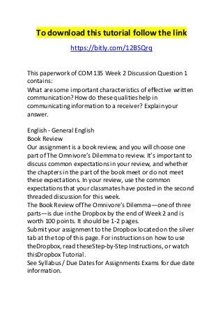 To download this tutorial follow the link 
https://bitly.com/12BSQrq 
This paperwork of COM 135 Week 2 Discussion Question 1 
contains: 
What are some important characteristics of effective written 
communication? How do these qualities help in 
communicating information to a receiver? Explain your 
answer. 
English - General English 
Book Review 
Our assignment is a book review, and you will choose one 
part of The Omnivore’s Dilemma to review. It’s important to 
discuss common expectations in your review, and whether 
the chapters in the part of the book meet or do not meet 
these expectations. In your review, use the common 
expectations that your classmates have posted in the second 
threaded discussion for this week. 
The Book Review ofThe Omnivore’s Dilemma—one of three 
parts—is due in the Dropbox by the end of Week 2 and is 
worth 100 points. It should be 1-2 pages. 
Submit your assignment to the Dropbox located on the silver 
tab at the top of this page. For instructions on how to use 
theDropbox, read theseStep-by-Step Instructions, or watch 
thisDropbox Tutorial. 
See Syllabus / Due Dates for Assignments Exams for due date 
information. 
 