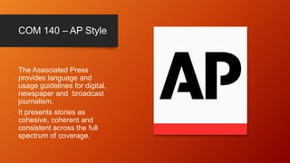 COM 140 – AP Style
The Associated Press
provides language and
usage guidelines for digital,
newspaper and broadcast
journalism.
It presents stories as
cohesive, coherent and
consistent across the full
spectrum of coverage.
 