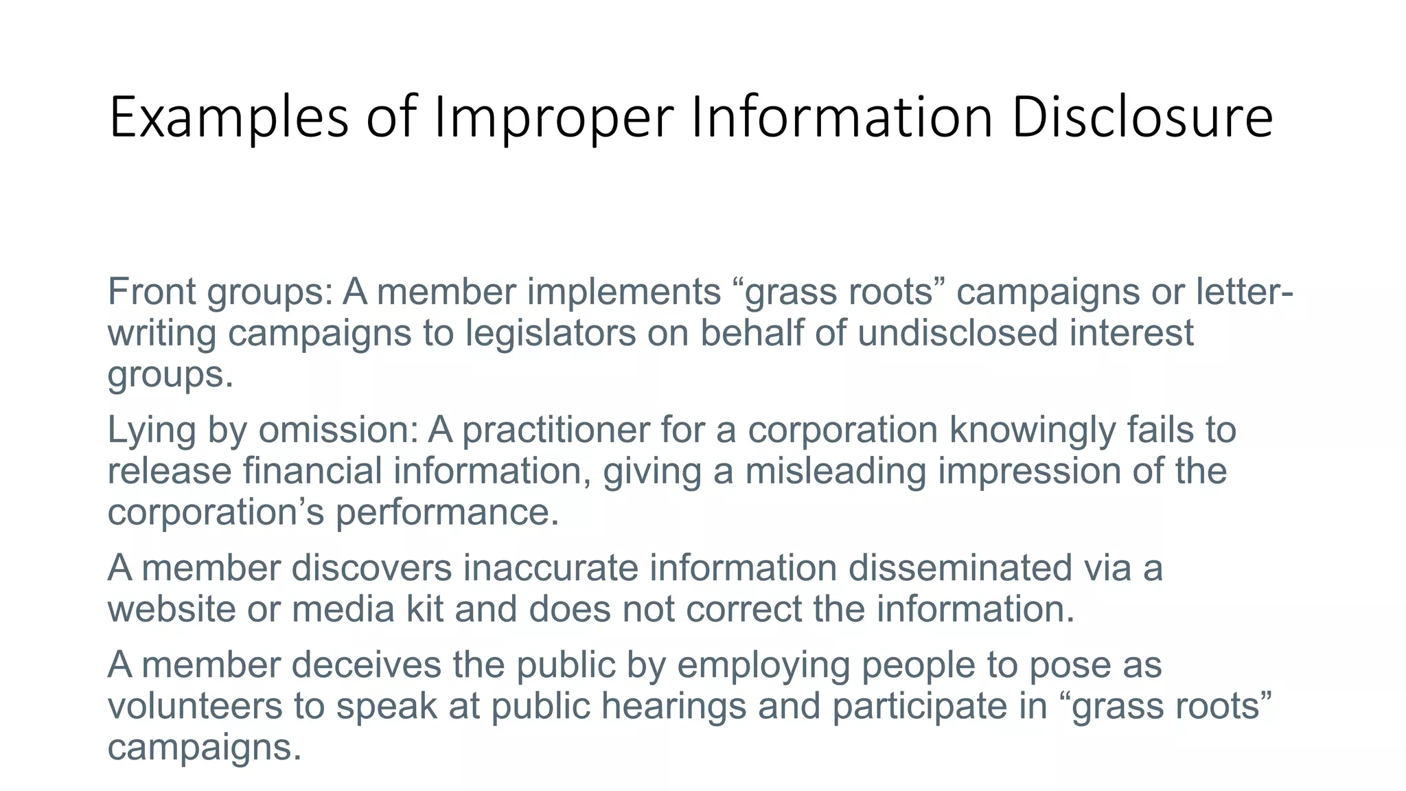 Examples of Improper Information Disclosure
Front groups: A member implements “grass roots” campaigns or letter-
writing campaigns to legislators on behalf of undisclosed interest
groups.
Lying by omission: A practitioner for a corporation knowingly fails to
release financial information, giving a misleading impression of the
corporation’s performance.
A member discovers inaccurate information disseminated via a
website or media kit and does not correct the information.
A member deceives the public by employing people to pose as
volunteers to speak at public hearings and participate in “grass roots”
campaigns.
 