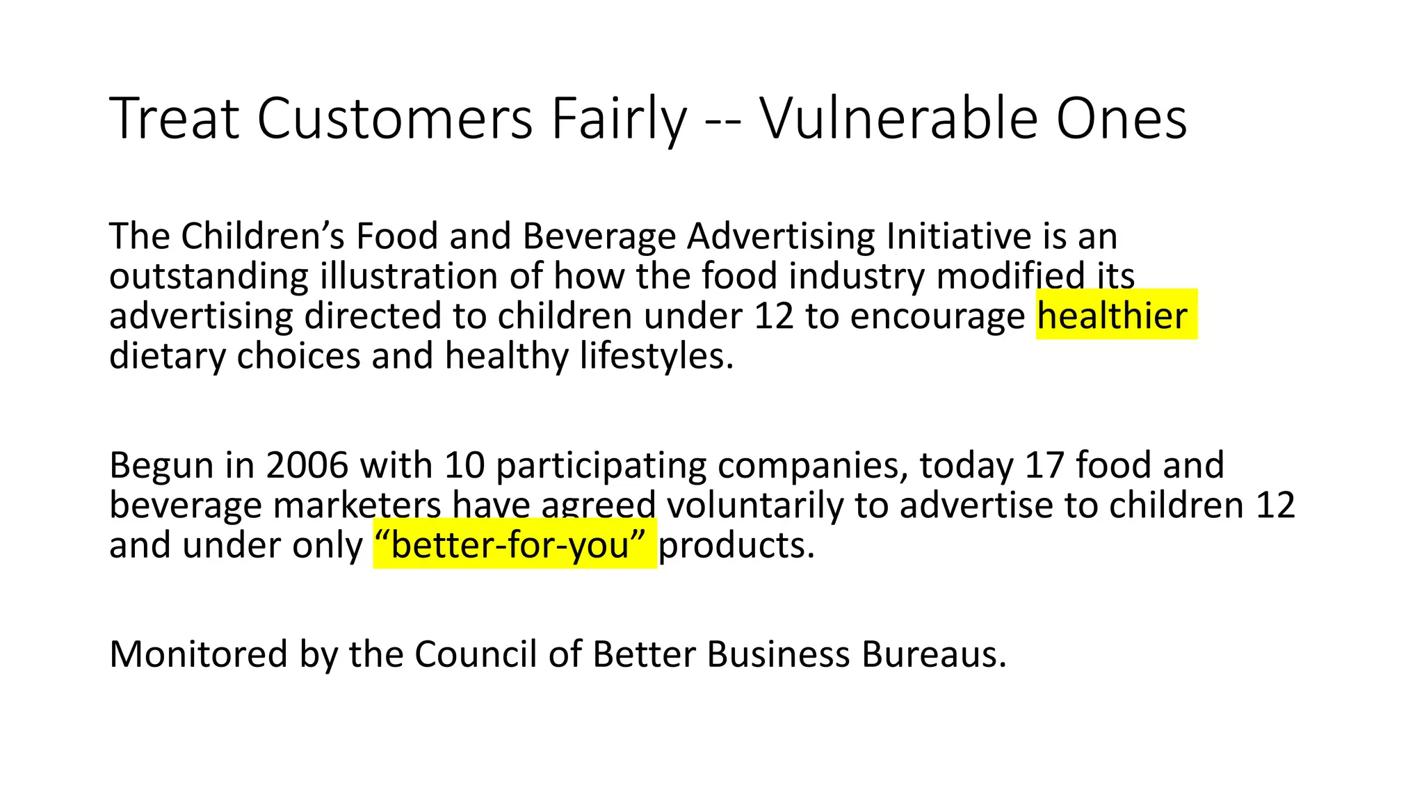 Treat Customers Fairly -- Vulnerable Ones
The Children’s Food and Beverage Advertising Initiative is an
outstanding illustration of how the food industry modified its
advertising directed to children under 12 to encourage healthier
dietary choices and healthy lifestyles.
Begun in 2006 with 10 participating companies, today 17 food and
beverage marketers have agreed voluntarily to advertise to children 12
and under only “better-for-you” products.
Monitored by the Council of Better Business Bureaus.
 