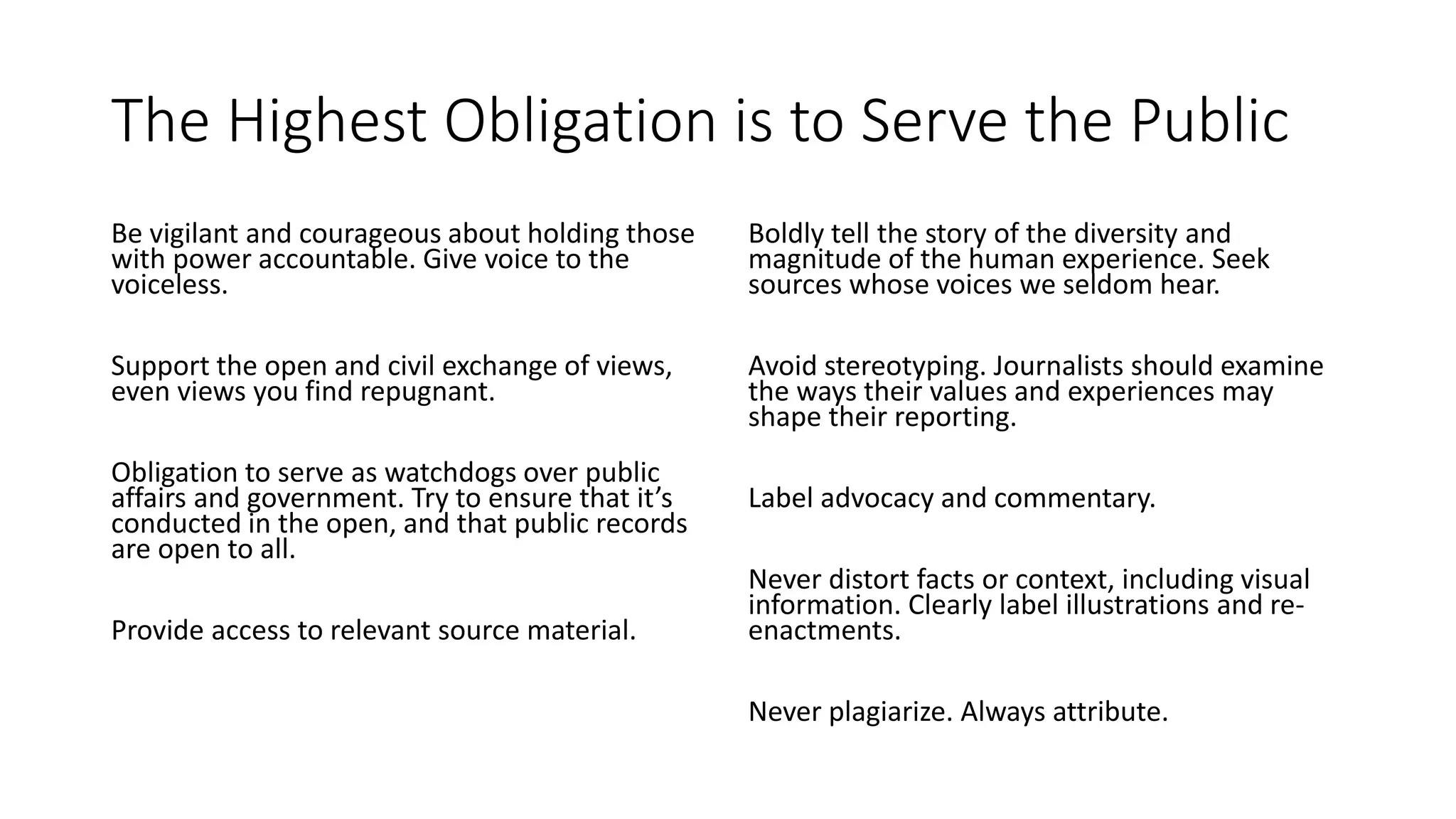 The Highest Obligation is to Serve the Public
Be vigilant and courageous about holding those
with power accountable. Give voice to the
voiceless.
Support the open and civil exchange of views,
even views you find repugnant.
Obligation to serve as watchdogs over public
affairs and government. Try to ensure that it’s
conducted in the open, and that public records
are open to all.
Provide access to relevant source material.
Boldly tell the story of the diversity and
magnitude of the human experience. Seek
sources whose voices we seldom hear.
Avoid stereotyping. Journalists should examine
the ways their values and experiences may
shape their reporting.
Label advocacy and commentary.
Never distort facts or context, including visual
information. Clearly label illustrations and re-
enactments.
Never plagiarize. Always attribute.
 