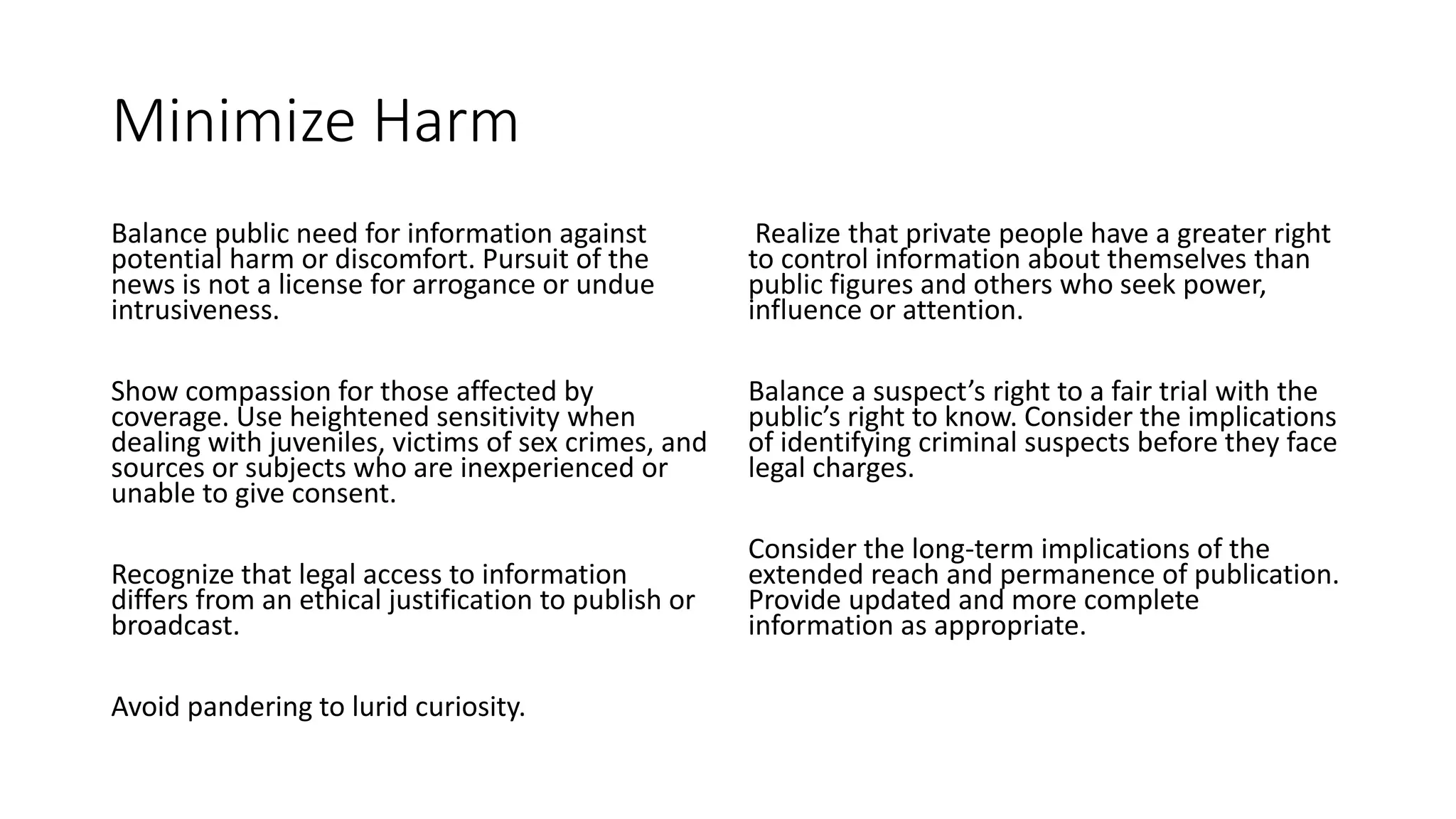 Minimize Harm
Balance public need for information against
potential harm or discomfort. Pursuit of the
news is not a license for arrogance or undue
intrusiveness.
Show compassion for those affected by
coverage. Use heightened sensitivity when
dealing with juveniles, victims of sex crimes, and
sources or subjects who are inexperienced or
unable to give consent.
Recognize that legal access to information
differs from an ethical justification to publish or
broadcast.
Avoid pandering to lurid curiosity.
Realize that private people have a greater right
to control information about themselves than
public figures and others who seek power,
influence or attention.
Balance a suspect’s right to a fair trial with the
public’s right to know. Consider the implications
of identifying criminal suspects before they face
legal charges.
Consider the long-term implications of the
extended reach and permanence of publication.
Provide updated and more complete
information as appropriate.
 