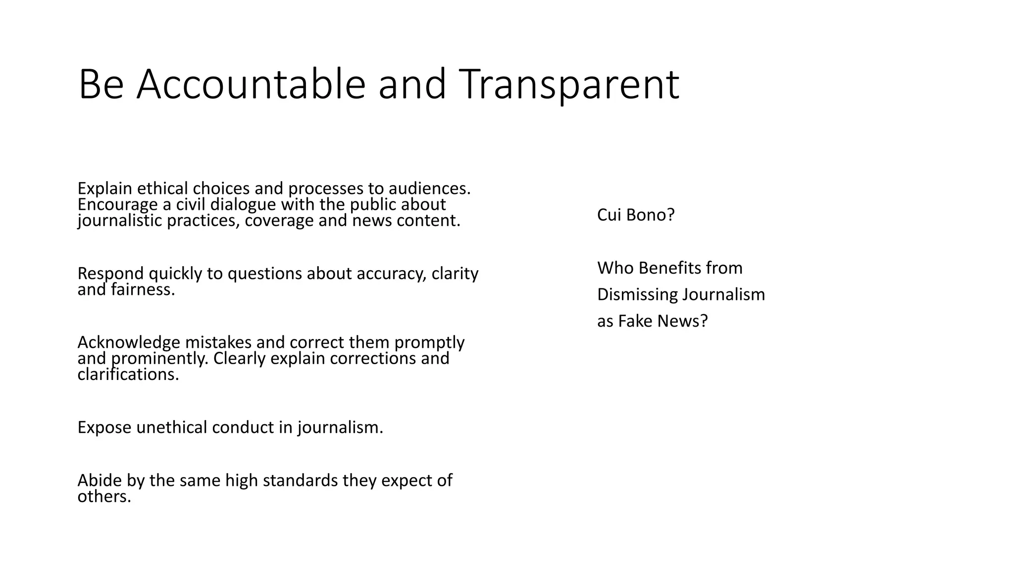 Be Accountable and Transparent
Explain ethical choices and processes to audiences.
Encourage a civil dialogue with the public about
journalistic practices, coverage and news content.
Respond quickly to questions about accuracy, clarity
and fairness.
Acknowledge mistakes and correct them promptly
and prominently. Clearly explain corrections and
clarifications.
Expose unethical conduct in journalism.
Abide by the same high standards they expect of
others.
Cui Bono?
Who Benefits from
Dismissing Journalism
as Fake News?
 
