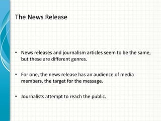 The News Release
• News releases and journalism articles seem to be the same,
but these are different genres.
• For one, the news release has an audience of media
members, the target for the message.
• Journalists attempt to reach the public.
 