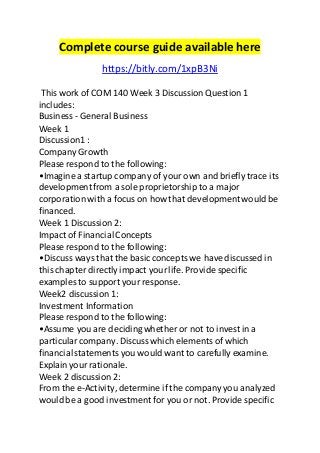 Complete course guide available here
https://bitly.com/1xpB3Ni
This work of COM 140 Week 3 Discussion Question 1
includes:
Business - General Business
Week 1
Discussion1 :
Company Growth
Please respond to the following:
•Imagine a startup company of your own and briefly trace its
developmentfrom a sole proprietorship to a major
corporation with a focus on how that developmentwould be
financed.
Week 1 Discussion 2:
Impact of FinancialConcepts
Please respond to the following:
•Discuss ways that the basic concepts we have discussed in
this chapter directly impact yourlife. Provide specific
examples to support your response.
Week2 discussion 1:
Investment Information
Please respond to the following:
•Assume you are decidingwhether or not to invest in a
particularcompany. Discuss which elements of which
financialstatements you would want to carefully examine.
Explainyour rationale.
Week 2 discussion 2:
From the e-Activity, determine if the company you analyzed
would be a good investment for you or not. Provide specific
 