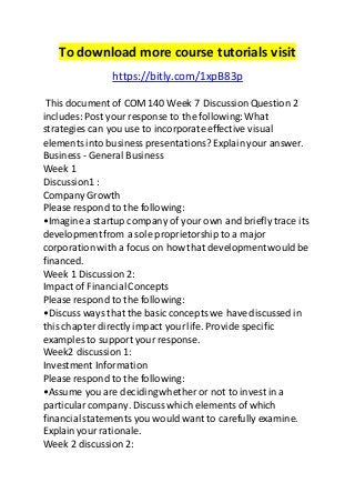 To download more course tutorials visit 
https://bitly.com/1xpB83p 
This document of COM 140 Week 7 Discussion Question 2 
includes: Post your response to the following: What 
strategies can you use to incorporate effective visual 
elements into business presentations? Explain your answer. 
Business - General Business 
Week 1 
Discussion1 : 
Company Growth 
Please respond to the following: 
•Imagine a startup company of your own and briefly trace its 
development from a sole proprietorship to a major 
corporation with a focus on how that development would be 
financed. 
Week 1 Discussion 2: 
Impact of Financial Concepts 
Please respond to the following: 
•Discuss ways that the basic concepts we have discussed in 
this chapter directly impact your life. Provide specific 
examples to support your response. 
Week2 discussion 1: 
Investment Information 
Please respond to the following: 
•Assume you are deciding whether or not to invest in a 
particular company. Discuss which elements of which 
financial statements you would want to carefully examine. 
Explain your rationale. 
Week 2 discussion 2: 
 
