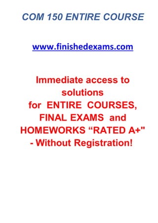 COM 150 ENTIRE COURSE
www.finishedexams.com
Immediate access to
solutions
for ENTIRE COURSES,
FINAL EXAMS and
HOMEWORKS “RATED A+"
- Without Registration!
 