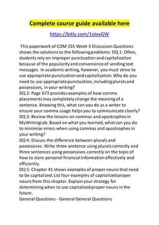 Complete course guide available here 
https://bitly.com/1oIxvGW 
This paperwork of COM 155 Week 3 Discussion Questions 
shows the solutions to the following problems: DQ 1: Often, 
students rely on improper punctuation and capitalization 
because of the popularity and convenience of sending text 
messages. In academic writing, however, you must strive to 
use appropriate punctuation and capitalization. Why do you 
need to use appropriate punctuation, including plurals and 
possessives, in your writing? 
DQ 2: Page 673 provides examples of how comma 
placements may completely change the meaning of a 
sentence. Knowing this, what can you do as a writer to 
ensure your comma usage helps you to communicate clearly? 
DQ 3: Review the lessons on commas and apostrophes in 
MyWritingLab. Based on what you learned, what can you do 
to minimize errors when using commas and apostrophes in 
your writing? 
DQ 4: Discuss the difference between plurals and 
possessives. Write three sentence using plurals correctly and 
three sentences using possessives correctly on the topic of 
how to store personal financial information effectively and 
efficiently. 
DQ 5: Chapter 41 shows examples of proper nouns that need 
to be capitalized. List four examples of capitalized proper 
nouns from this chapter. Explain your strategy for 
determining when to use capitalized proper nouns in the 
future. 
General Questions - General General Questions 
 