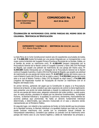 CORTE CONSTITUCIONAL
DE COLOMBIA
COMUNICADO No. 17
Abril 28 de 2016
CELEBRACIÓN DE MATRIMONIO CIVIL ENTRE PAREJAS DEL MISMO SEXO EN
COLOMBIA. SENTENCIA DE UNIFICACIÓN
EXPEDIENTE T 4167863 AC - SENTENCIA SU-214/16 (Abril 28)
M.P. Alberto Rojas Ríos
La Sala Plena de la Corte Constitucional resolvió seis (6) expedientes acumulados de tutela,
así: T-4.488.250 (tutela formulada por una pareja integrada por un transgenerista y una
mujer contra la decisión del Juzgado Primero Promiscuo Municipal de La Dorada, Caldas, en
el sentido de anular su matrimonio civil); T- 4.189.649 (amparo interpuesto por la
Procuraduría General de la Nación contra el Juzgado Cuarenta y Ocho (48) Civil Municipal
de Bogotá, que aceptó una petición de matrimonio de una pareja del mismo sexo; T-
4.259.509 (tutela interpuesta por un Delegado de la Procuraduría General de la Nación
contra el Juzgado Cuarenta y Cuatro (44) Civil Municipal de Bogotá, que aceptó una solicitud
de matrimonio de una pareja del mismo sexo); T- 4.167.863 (pareja del mismo sexo a la
cual el Notario Cuarto del Círculo de Cali se negó a casar); T-4.353.964 (pareja del mismo
sexo a la cual el Notario Treinta y Siete (37) de Bogotá se negó casar); y T-4.309.193
(negativa del Registrador Auxiliar de Teusaquillo de inscribir un matrimonio civil en el
Registro del Estado Civil).
En primer término, partiendo del papel que la Constitución le asigna a la Procuraduría
General de la Nación, la Sala consideró que este organismo de control no tiene legitimación
para presentar una acción de tutela destinada a impedir la celebración de un matrimonio
civil de una pareja del mismo sexo, alegando vulneración del orden jurídico, cuando quiera
que, en estos asuntos, prevalece el respeto por los derechos fundamentales, la dignidad
humana, la libertad individual y la igualdad, lo cual torna, obviamente, improcedentes las
acciones públicas aquí promovidas. No había un derecho fundamental individual
determinado, o determinable, que estuviera involucrado en el caso y estuviera siendo
representando por el Ministerio Público.
En segundo lugar, con relación a las cuestiones de fondo, la Corte decidió que los principios
de la dignidad humana, la libertad individual y la igualdad implican que todo ser humano
pueda contraer matrimonio civil, acorde con su orientación sexual (método de
interpretación sistemático). Consideró que celebrar un contrato civil de matrimonio entre
parejas del mismo sexo es una manera legítima y válida de materializar los principios y
 