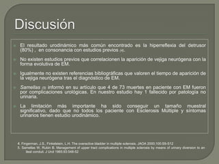  El resultado urodinámico más común encontrado es la hiperreflexia del detrusor
(80%) , en consonancia con estudios previos (4).
 No existen estudios previos que correlacionen la aparición de vejiga neurógena con la
forma evolutiva de EM.
 Igualmente no existen referencias bibliográficas que valoren el tiempo de aparición de
la vejiga neurógena tras el diagnóstico de EM.
 Samellas (5) informó en su artículo que 4 de 73 muertes en paciente con EM fueron
por complicaciones urológicas. En nuestro estudio hay 1 fallecido por patología no
urinaria.
 La limitación más importante ha sido conseguir un tamaño muestral
significativo, dado que no todos los paciente con Esclerosis Múltiple y síntomas
urinarios tienen estudio urodinámico.
4. Fingerman, J.S., Finkelstein, L.H. The overactive bladder in multiple sclerosis. JAOA 2000;100:S9-S12
5. Samellas W, Rubin B. Management of upper tract complications in multiple sclerosis by means of urinary diversion to an
ileal conduit. J Urol 1965;93:548-52
 