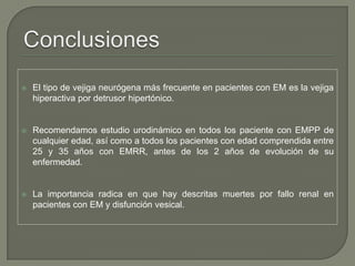  El tipo de vejiga neurógena más frecuente en pacientes con EM es la vejiga
hiperactiva por detrusor hipertónico.
 Recomendamos estudio urodinámico en todos los paciente con EMPP de
cualquier edad, así como a todos los pacientes con edad comprendida entre
25 y 35 años con EMRR, antes de los 2 años de evolución de su
enfermedad.
 La importancia radica en que hay descritas muertes por fallo renal en
pacientes con EM y disfunción vesical.
 