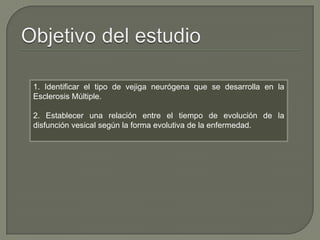 1. Identificar el tipo de vejiga neurógena que se desarrolla en la
Esclerosis Múltiple.
2. Establecer una relación entre el tiempo de evolución de la
disfunción vesical según la forma evolutiva de la enfermedad.
 
