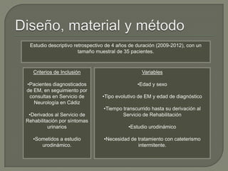 Estudio descriptivo retrospectivo de 4 años de duración (2009-2012), con un
tamaño muestral de 35 pacientes.
Criterios de Inclusión
•Pacientes diagnosticados
de EM, en seguimiento por
consultas en Servicio de
Neurología en Cádiz
•Derivados al Servicio de
Rehabilitación por síntomas
urinarios
•Sometidos a estudio
urodinámico.
Variables
•Edad y sexo
•Tipo evolutivo de EM y edad de diagnóstico
•Tiempo transcurrido hasta su derivación al
Servicio de Rehabilitación
•Estudio urodinámico
•Necesidad de tratamiento con cateterismo
intermitente.
 