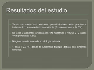  Todos los casos con residuos postmiccionales altos precisaron
tratamiento con cateterismo intermitente (5 casos en total – 14.3%).
 De ellos 3 pacientes presentaban VN hipotónica ( 100%) y 2 casos
VN hipertónica ( 7.1%)
 Ninguna muerte asociada a patología urinaria.
 1 caso ( 2.9 %) donde la Esclerosis Múltiple debutó con síntomas
urinarios.
 