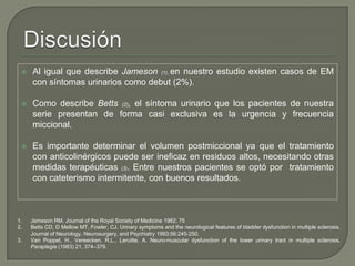  Al igual que describe Jameson (1), en nuestro estudio existen casos de EM
con síntomas urinarios como debut (2%).
 Como describe Betts (2), el síntoma urinario que los pacientes de nuestra
serie presentan de forma casi exclusiva es la urgencia y frecuencia
miccional.
 Es importante determinar el volumen postmiccional ya que el tratamiento
con anticolinérgicos puede ser ineficaz en residuos altos, necesitando otras
medidas terapéuticas (3). Entre nuestros pacientes se optó por tratamiento
con cateterismo intermitente, con buenos resultados.
1. Jameson RM. Journal of the Royal Society of Medicine 1982; 75
2. Betts CD, D Mellow MT, Fowler, CJ. Urinary symptoms and the neurological features of bladder dysfunction in multiple sclerosis.
Journal of Neurology, Neurosurgery, and Psychiatry 1993;56:245-250.
3. Van Poppel, H., Vereecken, R.L., Leruitte, A. Neuro-muscular dysfunction of the lower urinary tract in multiple sclerosis.
Paraplegia (1983) 21, 374–379.
 