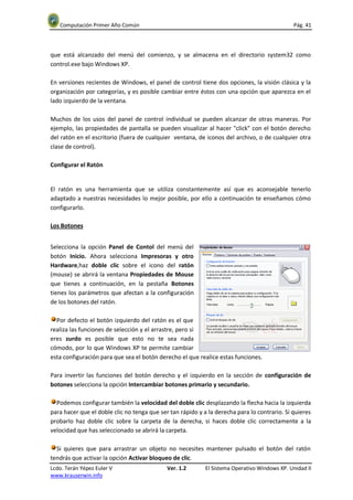 Computación Primer Año Común                                                                Pág. 41




que está alcanzado del menú del comienzo, y se almacena en el directorio system32 como
control.exe bajo Windows XP.

En versiones recientes de Windows, el panel de control tiene dos opciones, la visión clásica y la
organización por categorías, y es posible cambiar entre éstos con una opción que aparezca en el
lado izquierdo de la ventana.

Muchos de los usos del panel de control individual se pueden alcanzar de otras maneras. Por
ejemplo, las propiedades de pantalla se pueden visualizar al hacer "click" con el botón derecho
del ratón en el escritorio (fuera de cualquier ventana, de iconos del archivo, o de cualquier otra
clase de control).

Configurar el Ratón


El ratón es una herramienta que se utiliza constantemente así que es aconsejable tenerlo
adaptado a nuestras necesidades lo mejor posible, por ello a continuación te enseñamos cómo
configurarlo.

Los Botones


Selecciona la opción Panel de Contol del menú del
botón Inicio. Ahora selecciona Impresoras y otro
Hardware,haz doble clic sobre el icono del ratón
(mouse) se abrirá la ventana Propiedades de Mouse
que tienes a continuación, en la pestaña Botones
tienes los parámetros que afectan a la configuración
de los botones del ratón.

  Por defecto el botón izquierdo del ratón es el que
realiza las funciones de selección y el arrastre, pero si
eres zurdo es posible que esto no te sea nada
cómodo, por lo que Windows XP te permite cambiar
esta configuración para que sea el botón derecho el que realice estas funciones.

Para invertir las funciones del botón derecho y el izquierdo en la sección de configuración de
botones selecciona la opción Intercambiar botones primario y secundario.

  Podemos configurar también la velocidad del doble clic desplazando la flecha hacia la izquierda
para hacer que el doble clic no tenga que ser tan rápido y a la derecha para lo contrario. Si quieres
probarlo haz doble clic sobre la carpeta de la derecha, si haces doble clic correctamente a la
velocidad que has seleccionado se abrirá la carpeta.

  Si quieres que para arrastrar un objeto no necesites mantener pulsado el botón del ratón
tendrás que activar la opción Activar bloqueo de clic.
Lcdo. Terán Yépez Euler V                    Ver. 1.2       El Sistema Operativo Windows XP. Unidad II
www.krauserwin.info
 