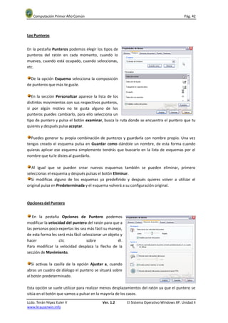Computación Primer Año Común                                                               Pág. 42




Los Punteros


En la pestaña Punteros podemos elegir los tipos de
punteros del ratón en cada momento, cuando lo
mueves, cuando está ocupado, cuando seleccionas,
etc.

  De la opción Esquema selecciona la composición
de punteros que más te guste.

   En la sección Personalizar aparece la lista de los
distintos movimientos con sus respectivos punteros,
si por algún motivo no te gusta alguno de los
punteros puedes cambiarlo, para ello selecciona un
tipo de puntero y pulsa el botón examinar, busca la ruta donde se encuentra el puntero que tu
quieres y después pulsa aceptar.

  Puedes generar tu propia combinación de punteros y guardarla con nombre propio. Una vez
tengas creado el esquema pulsa en Guardar como dándole un nombre, de esta forma cuando
quieras aplicar ese esquema simplemente tendrás que buscarlo en la lista de esquemas por el
nombre que tu le distes al guardarlo.

   Al igual que se pueden crear nuevos esquemas también se pueden eliminar, primero
seleccionas el esquema y después pulsas el botón Eliminar.
  Si modificas alguno de los esquemas ya predefinido y después quieres volver a utilizar el
original pulsa en Predeterminada y el esquema volverá a su configuración original.



Opciones del Puntero


   En la pestaña Opciones de Puntero podemos
modificar la velocidad del puntero del ratón para que a
las personas poco expertas les sea más fácil su manejo,
de esta forma les será más fácil seleccionar un objeto y
hacer              clic            sobre             él.
Para modificar la velocidad desplaza la flecha de la
sección de Movimiento.

   Si activas la casilla de la opción Ajustar a, cuando
abras un cuadro de diálogo el puntero se situará sobre
el botón predeterminado.

Esta opción se suele utilizar para realizar menos desplazamientos del ratón ya que el puntero se
sitúa en el botón que vamos a pulsar en la mayoría de los casos.

Lcdo. Terán Yépez Euler V                   Ver. 1.2       El Sistema Operativo Windows XP. Unidad II
www.krauserwin.info
 