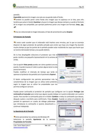 Computación Primer Año Común                                                             Pág. 45




pantalla.
Expandida aparecerá la imagen una sola vez ocupando todo el fondo.
   También es posible poner como fondo otra imagen que no aparezca en la lista, para ello
tendrás que pulsar el botón Examinar y buscar la imagen que deseas siempre y cuando el formato
de la imagen sea compatible, por ejemplo podremos poner una imagen con formato .bmp, .jpg,
.gif.

  Una vez seleccionada la imagen deseada y el tipo de presentación pulsa Aceptar.

El Protector de Pantalla


  A veces suele suceder que el ordenador está inactivo unos minutos, por lo que se aconseja
disponer de algún protector de pantalla activado para evitar que haya una imagen fija durante
mucho tiempo ya que los puntos de la pantalla pueden estar recibiendo los rayos que hacen que
se ilumine demasiado tiempo y eso puede dañarla.

De la lista desplegable selecciona el protector que más te
guste, tendrás una pequeña representación en la ventana de
arriba.

Con la opción Vista previa puedes ver cómo quedará una vez
puesto. Cuando muevas el ratón o pulses alguna tecla la vista
previa terminará.
Puedes modificar el intervalo de tiempo que tarda en
aparecer el protector de pantalla con el parámetro Esperar.

El botón configuración nos permite personalizar más las
características de la imagen que se utiliza como protector,
según la imagen que se utilice las propiedades que nos
permita configurar variaran.

Puedes poner contraseña al protector de pantalla que configures con la opción Proteger con
contraseña al reanudar para evitar que alguien pueda trabajar en nuestro ordenador con nuestra
sesión. Para escribir la contraseña pulsa en el botón Cambiar e indica la contraseña que deseas,
después vuelve a escribirla para confirmarla. Pulsa Aceptar. Cuando se active el protector de
pantalla te aparecerá un cuadro de diálogo pidiéndote
que introduzcas la contraseña si quieres desactivarlo y
continuar trabajando.

La Apariencia de la Pantalla


  Cómo personalizar las ventanas de Windows XP.
Selecciona la pestaña Apariencia de la ventana
Propiedades de Pantalla.

Lcdo. Terán Yépez Euler V                  Ver. 1.2      El Sistema Operativo Windows XP. Unidad II
www.krauserwin.info
 