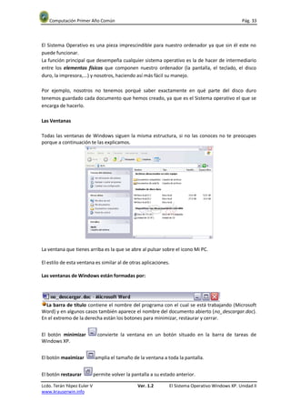 Computación Primer Año Común                                                                   Pág. 33




El Sistema Operativo es una pieza imprescindible para nuestro ordenador ya que sin él este no
puede funcionar.
La función principal que desempeña cualquier sistema operativo es la de hacer de intermediario
entre los elementos físicos que componen nuestro ordenador (la pantalla, el teclado, el disco
duro, la impresora,...) y nosotros, haciendo así más fácil su manejo.

Por ejemplo, nosotros no tenemos porqué saber exactamente en qué parte del disco duro
tenemos guardado cada documento que hemos creado, ya que es el Sistema operativo el que se
encarga de hacerlo.

Las Ventanas

Todas las ventanas de Windows siguen la misma estructura, si no las conoces no te preocupes
porque a continuación te las explicamos.




La ventana que tienes arriba es la que se abre al pulsar sobre el icono Mi PC.

El estilo de esta ventana es similar al de otras aplicaciones.

Las ventanas de Windows están formadas por:




  La barra de título contiene el nombre del programa con el cual se está trabajando (Microsoft
Word) y en algunos casos también aparece el nombre del documento abierto (no_descargar.doc).
En el extremo de la derecha están los botones para minimizar, restaurar y cerrar.


El botón minimizar            convierte la ventana en un botón situado en la barra de tareas de
Windows XP.


El botón maximizar          amplia el tamaño de la ventana a toda la pantalla.


El botón restaurar          permite volver la pantalla a su estado anterior.

Lcdo. Terán Yépez Euler V                       Ver. 1.2       El Sistema Operativo Windows XP. Unidad II
www.krauserwin.info
 