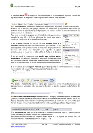 Computación Primer Año Común                                                              Pág. 34




El botón de cerrar    se encarga de cerrar la ventana. En el caso de haber realizado cambios en
algún documento te preguntará si deseas guardar los cambios antes de cerrar.




  La barra de menús contiene las operaciones del programa, agrupadas en menús desplegables.
Al hacer clic en Archivo, por ejemplo, veremos las operaciones que podemos realizar con los
archivos. Todas las operaciones que el programa nos permite realizar las encontraremos en los
distintos menús de esta barra.
Para abrir un menú desplegable con el teclado tendrás que mantener
pulsada la tecla Alt + la letra subrayada del menú que quieras
desplegar. Por ejemplo Alt+A abre el menú Archivo.

Si en un menú aparece una opción con una pequeña flecha a la
derecha quiere decir que esa opción es un menú que contiene a su vez
otras opciones. Por ejemplo: "Enviar a". Si quieres desplegar el menú
asociado sólo tienes que mantener unos segundos la opción
seleccionada, si lo haces con el ratón utiliza la fecha de la derecha.

Si en un menú te encuentras una opción que contiene puntos
suspensivos, (por ejemplo Compartir y seguridad...) quiere decir que
esa opción necesita más información para ejecutarse, normalmente se
abre un cuadro de diálogo en el que puedes introducir esa información.

Si te encuentras con una opción atenuada quiere decir que no es posible seleccionarla en estos
momentos. En esta imagen: "Pegar acceso directo" está atenuada.




  La barra de herramientas contiene iconos para ejecutar de forma inmediata algunas de las
operaciones más utilizadas. Estas operaciones también se pueden ejecutar desde la barra de
menús.



   Las barras de desplazamiento permiten movernos a lo largo y ancho de la hoja de forma rápida
y sencilla, simplemente hay que desplazar la barra arrastrándola con el ratón, o hacer clic en las
flechas. Hay barras para desplazar horizontal y verticalmente. El cuadradito con unos puntos que
hay a la derecha sirve para cambiar de tamaño la ventana, solo hay que hacer clic y arrastrar.




   La barra de estado suele utilizarse para ofrecer cierta información al usuario. Esta información
puede variar en función de la ventana que tengamos abierta.
En nuestro caso nos informa que tenemos dentro de Mi PC 129 objetos, nos quedan 5,50 GB
libres en el disco, y el objeto seleccionado ocupa 1,37 MB.


Lcdo. Terán Yépez Euler V                   Ver. 1.2      El Sistema Operativo Windows XP. Unidad II
www.krauserwin.info
 