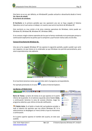 Computación Primer Año Común                                                                Pág. 35



Esta barra no se ve, por defecto, en WindowsXP, puedes activarla o desactivarla desde el menú
Ver, Barra de estado.
El escritorio de windows.

El Escritorio es la primera pantalla que nos aparecerá una vez se haya cargado el Sistema
Operativo con el cual vamos a trabajar, en nuestro caso será el escritorio de Windows XP.

Este escritorio es muy similar al de otros sistemas operativos de Windows, como puede ser
Windows 95, Windows 98, Windows NT, Windows 2000,...

Si no conoces ningún sistema operativo de los que te hemos nombrado no te preocupes porque a
continuación explicamos las partes que lo componen y qué función realiza cada una de ellas.

Conoce El Escritorio De Windows Xp


Una vez se ha cargado Windows XP nos aparece la siguiente pantalla, puede suceder que varíe
con respecto a la que tienes en tu ordenador ya que Windows nos permite personalizarla, pero
esto lo aprenderemos más adelante.




En el escritorio tenemos iconos que permiten abrir el programa correspondiente.

Por ejemplo pinchando en el icono        se abre el Internet Explorer.

Las Barras y El Botón Inicio


Barra de Tareas. La barra de tareas es la que aparece en la parte
inferior de la pantalla. En el extremo izquierdo está el botón Inicio,
a continuación tenemos la zona de accesos directos, luego los
programas abiertos y por último el área de notificación.

   El Botón Inicio. Es el botón a través del cual podemos acceder a
todo el abanico de opciones que nos ofrece Windows XP. Si lo
seleccionamos se desplegará un menú similar al que te mostramos
a continuación.

En la parte superior aparece el nombre del usuario, en este caso
aulaClic.

Lcdo. Terán Yépez Euler V                    Ver. 1.2       El Sistema Operativo Windows XP. Unidad II
www.krauserwin.info
 