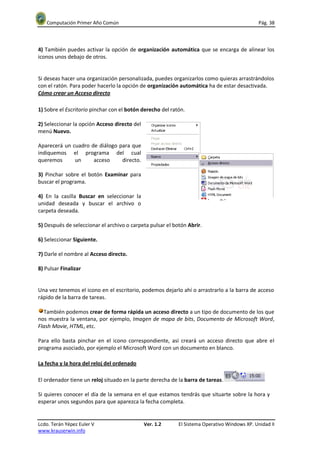 Computación Primer Año Común                                                               Pág. 38



4) También puedes activar la opción de organización automática que se encarga de alinear los
iconos unos debajo de otros.


Si deseas hacer una organización personalizada, puedes organizarlos como quieras arrastrándolos
con el ratón. Para poder hacerlo la opción de organización automática ha de estar desactivada.
Cómo crear un Acceso directo

1) Sobre el Escritorio pinchar con el botón derecho del ratón.

2) Seleccionar la opción Acceso directo del
menú Nuevo.

Aparecerá un cuadro de diálogo para que
indiquemos el programa del cual
queremos      un     acceso     directo.

3) Pinchar sobre el botón Examinar para
buscar el programa.

4) En la casilla Buscar en seleccionar la
unidad deseada y buscar el archivo o
carpeta deseada.

5) Después de seleccionar el archivo o carpeta pulsar el botón Abrir.

6) Seleccionar Siguiente.

7) Darle el nombre al Acceso directo.

8) Pulsar Finalizar


Una vez tenemos el icono en el escritorio, podemos dejarlo ahí o arrastrarlo a la barra de acceso
rápido de la barra de tareas.

  También podemos crear de forma rápida un acceso directo a un tipo de documento de los que
nos muestra la ventana, por ejemplo, Imagen de mapa de bits, Documento de Microsoft Word,
Flash Movie, HTML, etc.

Para ello basta pinchar en el icono correspondiente, así creará un acceso directo que abre el
programa asociado, por ejemplo el Microsoft Word con un documento en blanco.

La fecha y la hora del reloj del ordenado

El ordenador tiene un reloj situado en la parte derecha de la barra de tareas.

Si quieres conocer el día de la semana en el que estamos tendrás que situarte sobre la hora y
esperar unos segundos para que aparezca la fecha completa.


Lcdo. Terán Yépez Euler V                     Ver. 1.2     El Sistema Operativo Windows XP. Unidad II
www.krauserwin.info
 