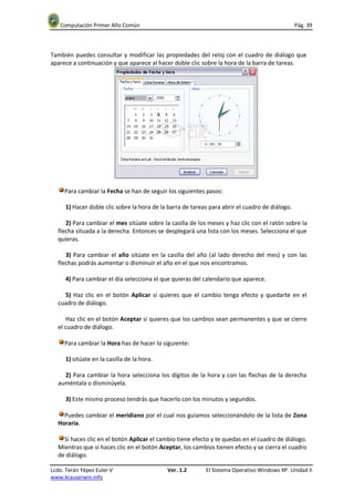 Computación Primer Año Común                                                                  Pág. 39



También puedes consultar y modificar las propiedades del reloj con el cuadro de diálogo que
aparece a continuación y que aparece al hacer doble clic sobre la hora de la barra de tareas.




     Para cambiar la Fecha se han de seguir los siguientes pasos:

      1) Hacer doble clic sobre la hora de la barra de tareas para abrir el cuadro de diálogo.

     2) Para cambiar el mes sitúate sobre la casilla de los meses y haz clic con el ratón sobre la
  flecha situada a la derecha. Entonces se desplegará una lista con los meses. Selecciona el que
  quieras.

     3) Para cambiar el año sitúate en la casilla del año (al lado derecho del mes) y con las
  flechas podrás aumentar o disminuir el año en el que nos encontramos.

      4) Para cambiar el día selecciona el que quieras del calendario que aparece.

    5) Haz clic en el botón Aplicar si quieres que el cambio tenga efecto y quedarte en el
  cuadro de diálogo.

     Haz clic en el botón Aceptar si quieres que los cambios sean permanentes y que se cierre
  el cuadro de diálogo.

     Para cambiar la Hora has de hacer lo siguiente:

      1) sitúate en la casilla de la hora.

    2) Para cambiar la hora selecciona los dígitos de la hora y con las flechas de la derecha
  auméntala o disminúyela.

      3) Este mismo proceso tendrás que hacerlo con los minutos y segundos.

    Puedes cambiar el meridiano por el cual nos guiamos seleccionándolo de la lista de Zona
  Horaria.

    Si haces clic en el botón Aplicar el cambio tiene efecto y te quedas en el cuadro de diálogo.
  Mientras que si haces clic en el botón Aceptar, los cambios tienen efecto y se cierra el cuadro
  de diálogo.

Lcdo. Terán Yépez Euler V                    Ver. 1.2       El Sistema Operativo Windows XP. Unidad II
www.krauserwin.info
 