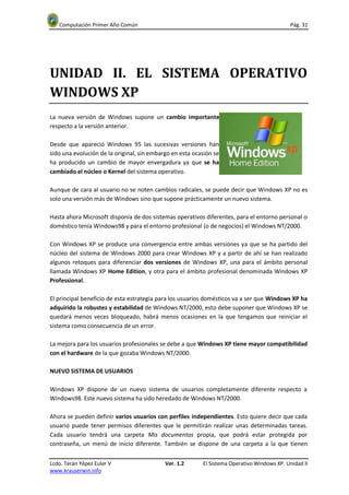 Computación Primer Año Común                                                              Pág. 31




UNIDAD II. EL SISTEMA OPERATIVO
WINDOWS XP
La nueva versión de Windows supone un cambio importante
respecto a la versión anterior.

Desde que apareció Windows 95 las sucesivas versiones han
sido una evolución de la original, sin embargo en esta ocasión se
ha producido un cambio de mayor envergadura ya que se ha
cambiado el núcleo o Kernel del sistema operativo.

Aunque de cara al usuario no se noten cambios radicales, se puede decir que Windows XP no es
solo una versión más de Windows sino que supone prácticamente un nuevo sistema.

Hasta ahora Microsoft disponía de dos sistemas operativos diferentes, para el entorno personal o
doméstico tenía Windows98 y para el entorno profesional (o de negocios) el Windows NT/2000.

Con Windows XP se produce una convergencia entre ambas versiones ya que se ha partido del
núcleo del sistema de Windows 2000 para crear Windows XP y a partir de ahí se han realizado
algunos retoques para diferenciar dos versiones de Windows XP, una para el ámbito personal
llamada Windows XP Home Edition, y otra para el ámbito profesional denominada Windows XP
Professional.

El principal beneficio de esta estrategia para los usuarios domésticos va a ser que Windows XP ha
adquirido la robustez y estabilidad de Windows NT/2000, esto debe suponer que Windows XP se
quedará menos veces bloqueado, habrá menos ocasiones en la que tengamos que reiniciar el
sistema como consecuencia de un error.

La mejora para los usuarios profesionales se debe a que Windows XP tiene mayor compatibilidad
con el hardware de la que gozaba Windows NT/2000.

NUEVO SISTEMA DE USUARIOS

Windows XP dispone de un nuevo sistema de usuarios completamente diferente respecto a
Windows98. Este nuevo sistema ha sido heredado de Windows NT/2000.

Ahora se pueden definir varios usuarios con perfiles independientes. Esto quiere decir que cada
usuario puede tener permisos diferentes que le permitirán realizar unas determinadas tareas.
Cada usuario tendrá una carpeta Mis documentos propia, que podrá estar protegida por
contraseña, un menú de inicio diferente. También se dispone de una carpeta a la que tienen


Lcdo. Terán Yépez Euler V                   Ver. 1.2      El Sistema Operativo Windows XP. Unidad II
www.krauserwin.info
 