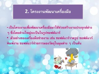 2. โครงงานพัฒนาเครื่องมือ
• เป็นโครงงานเพื่อพัฒนาเครื่องมือมาใช้ช่วยสร้างงานประยุกต์ต่าง
ๆ ซึ่งโดยส่วนใหญ่จะเป็นในรูปซอฟต์แวร์
• ตัวอย่างของเครื่องมือช่วยงาน เช่น ซอฟต์แวร์วาดรูป ซอฟต์แวร์
พิมพ์งาน ซอฟต์แวร์ช่วยการมองวัตถุในมุมต่าง ๆ เป็นต้น
 