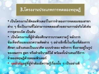 3.โครงงานประเภทการทดลองทฤษฎี
• เป็นโครงงานใช้คอมพิวเตอร์ในการจาลองการทดลองของสาขา
ต่าง ๆ ซึ่งเป็นงานที่ไม่สามารถทดลองด้วยสถานการณ์จริงได้เช่น
การจุดระเบิด เป็นต้น
• เป็นโครงงานที่ผู้ทาต้องศึกษารวบรวมความรู้ หลักการ
ข้อเท็จจริงและแนวความคิดต่าง ๆ อย่างลึกซึ้งในเรื่องที่ต้องการ
ศึกษา แล้วเสนอเป็นแนวคิด แบบจาลอง หลักการ ซึ่งอาจอยู่ในรูป
ของสมการ สูตร หรือคาอธิบายก็ได้ พร้อมทั้งนาเสนอวิธีการ
จาลองทฤษฎีด้วยคอมพิวเตอร์
• จุดสาคัญอยู่ที่ผู้ทาต้องมีความรู้เรื่องนั้น ๆ เป็นอย่างดี
 
