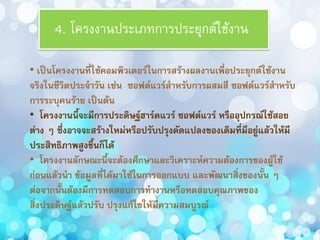4. โครงงำนประเภทกำรประยุกต์ใช้งำน
• เป็นโครงงานที่ใช้คอมพิวเตอร์ในการสร้างผลงานเพื่อประยุกต์ใช้งาน
จริงในชีวิตประจาวัน เช่น ซอฟต์แวร์สาหรับการผสมสี ซอฟต์แวร์สาหรับ
การระบุคนร้าย เป็นต้น
• โครงงานนี้จะมีการประดิษฐ์ฮาร์ดแวร์ ซอฟต์แวร์ หรืออุปกรณ์ใช้สอย
ต่าง ๆ ซึ่งอาจจะสร้างใหม่หรือปรับปรุงดัดแปลงของเดิมที่มีอยู่แล้วให้มี
ประสิทธิภาพสูงขึ้นก็ได้
• โครงงานลักษณะนี้จะต้องศึกษาและวิเคราะห์ความต้องการของผู้ใช้
ก่อนแล้วนา ข้อมูลที่ได้มาใช้ในการออกแบบ และพัฒนาสิ่งของนั้น ๆ
ต่อจากนั้นต้องมีการทดสอบการทางานหรือทดสอบคุณภาพของ
สิ่งประดิษฐ์แล้วปรับ ปรุงแก้ไขให้มีความสมบูรณ์
 