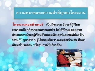 ความหมายและความสาคัญของโครงงาน
โครงงานคอมพิวเตอร์ เป็นกิจกรรม อิสระที่ผู้เรียน
สามารถเลือกศึกษาตามความสนใจ โดใช้ทักษะ ตลอดจน
ประสบการณ์ของผู้เรียนด้านคอมพิวเตอร์และซอฟต์แวร์ใน
การแก้ปัญหาต่างๆ ผู้เรียนจะต้องวางแผนดาเนินงาน ศึกษา
พัฒนาโปรแกรม หรืออุปกรณ์ที่เกี่ยวข้อง
 