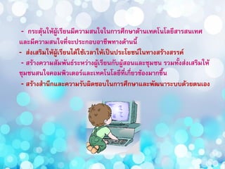 - กระตุ้นให้ผู้เรียนมีความสนใจในการศึกษาด้านเทคโนโลยีสารสนเทศ
และมีความสนใจที่จะประกอบอาชีพทางด้านนี้
- ส่งเสริมให้ผู้เรียนได้ใช้เวลาให้เป็นประโยชน์ในทางสร้างสรรค์
- สร้างความสัมพันธ์ระหว่างผู้เรียนกับผู้สอนและชุมชน รวมทั้งส่งเสริมให้
ชุมชนสนใจคอมพิวเตอร์และเทคโนโลยีที่เกี่ยวข้องมากขึ้น
- สร้างสานึกและความรับผิดชอบในการศึกษาและพัฒนาระบบด้วยตนเอง
 
