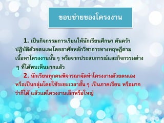 ขอบข่ายของโครงงาน
1. เป็นกิจกรรมการเรียนให้นักเรียนศึกษา ค้นคว้า
ปฏิบัติดัวยตนเองโดยอาศัยหลักวิชาการทางทฤษฎีตาม
เนื้อหาโครงงานนั้นๆ หรือจากประสบการณ์และกิจกรรมต่าง
ๆ ที่ได้พบเห็นมากแล้ว
2. นักเรียนทุกคนพิจารณาจัดทาโครงงานด้วยตนเอง
หรือเป็นกลุ่มโดยใช้ระยะเวลาสั้นๆ เป็นภาคเรียน หรือมาก
ว่าก็ได้ แล้วแต่โครงงานเล็กหรือใหญ่
 