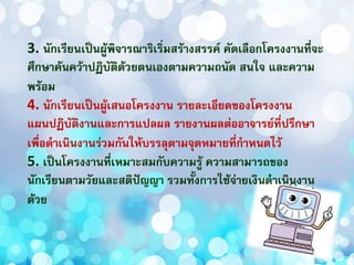 3. นักเรียนเป็นผู้พิจารณาริเริ่มสร้างสรรค์ คัดเลือกโครงงานที่จะ
ศึกษาค้นคว้าปฏิบัติด้วยตนเองตามความถนัด สนใจ และความ
พร้อม
4. นักเรียนเป็นผู้เสนอโครงงาน รายละเอียดของโครงงาน
แผนปฏิบัติงานและการแปลผล รายงานผลต่ออาจารย์ที่ปรึกษา
เพื่อดาเนินงานร่วมกันให้บรรลุตามจุดหมายที่กาหนดไว้
5. เป็นโครงงานที่เหมาะสมกับความรู้ ความสามารถของ
นักเรียนตามวัยและสติปัญญา รวมทั้งการใช้จ่ายเงินดาเนินงาน
ด้วย
 