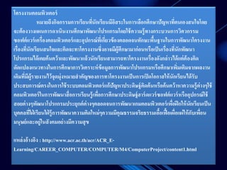 โครงงานคอมพิวเตอร์ 
หมายถึงกิจกรรมการเรียนที่นักเรียนมีอิสระในการเลือกศึกษาปัญหาที่ตนเองสนใจโดย 
จะต้องวางแผนการดาเนินงานศึกษาพัฒนาโปรแกรมโดยใช้ความรู้ทางกระบวนการวิศวกรรม 
ซอฟต์แวร์เครื่องคอมพิวเตอร์และอุปกรณ์ที่เกี่ยวข้องตลอดจนทักษะพื้นฐานในการพัฒนาโครงงาน 
เรื่องทนีั่กเรียนสนใจและคิดจะทาโครงงานซึ่งอาจมีผู้ศึกษามาก่อนหรือเป็นเรื่องที่นักพัฒนา 
โปรแกรมได้เคยค้นคว้าและพัฒนาแล้วนักเรียนสามารถทาโครงงานเรื่องดังกล่าวได้แต่ต้องคิด 
ดัดแปลงแนวทางในการศึกษาการวิเคราะห์ข้อมูลการพัฒนาโปรแกรมหรือศึกษาเพิ่มเติมจากผลงาน 
เดิมที่มีผู้รายงานไว้จุดมุ่งหมายสาคัญของการทาโครงงานเป็นการเปิดโอกาสให้นักเรียนได้รับ 
ประสบการณ์ตรงในการใช้ระบบคอมพิวเตอร์แก้ปัญหาประดิษฐ์คิดค้นหรือค้นคว้าหาความรู้ต่างๆใช้ 
คอมพิวเตอร์ในการพัฒนาสื่อการเรียนรู้เพื่อการศึกษาประดิษฐ์ฮาร์ดแวร์ซอฟต์แวร์หรืออุปกรณ์ใช้ 
สอยต่างๆพัฒนาโปรแกรมประยุกต์ต่างๆตลอดจนการพัฒนาเกมคอมพิวเตอร์เพื่อฝึกให้นักเรียนเป็น 
บุคคลที่ใฝ่เรียนใฝ่รู้การพัฒนาความคิดใหม่ๆความมีคุณธรรมจริยธรรมเอื้อเฟื้อเผอื่แผ่ให้กับเพอื่น 
มนุษย์และอยู่ในสังคมอย่างมีความสุข 
แหล่งอ้างอิง : http://www.acr.ac.th/acr/ACR_E-Learning/ 
CAREER_COMPUTER/COMPUTER/M4/ComputerProject/content1.html 
 